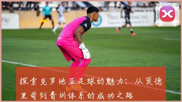 探索克罗地亚足球的魅力:从莫德里奇到青训体系的成功之路
