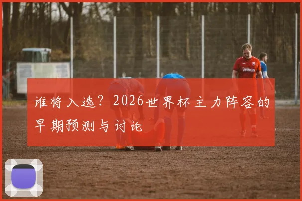 谁将入选?2026世界杯主力阵容的早期预测与讨论