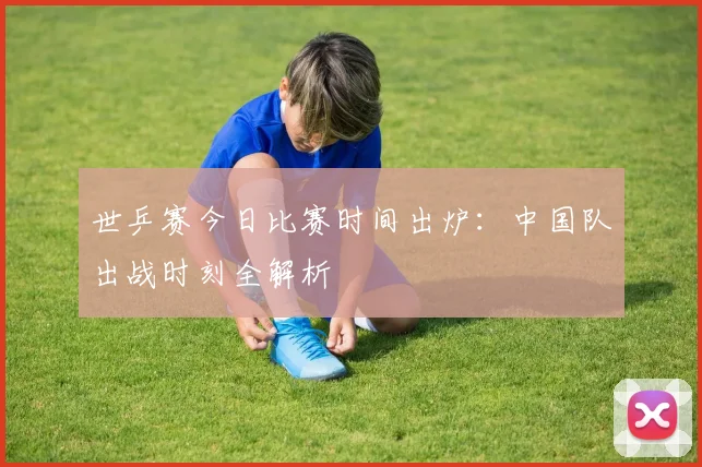 世乒赛今日比赛时间出炉：中国队出战时刻全解析