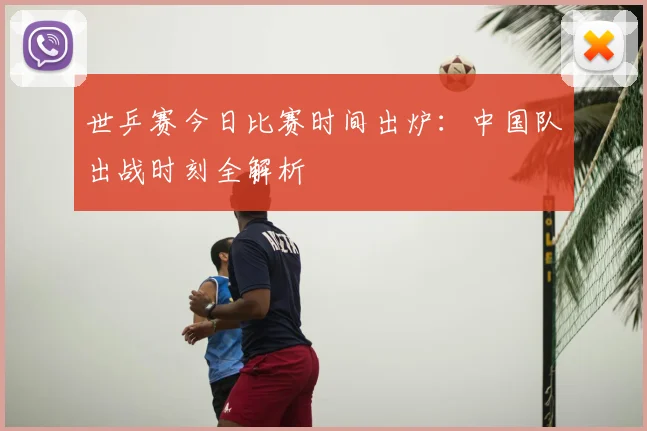 世乒赛今日比赛时间出炉：中国队出战时刻全解析