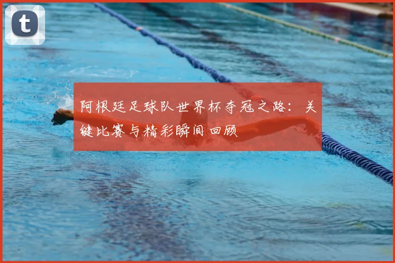阿根廷足球队世界杯夺冠之路:关键比赛与精彩瞬间回顾