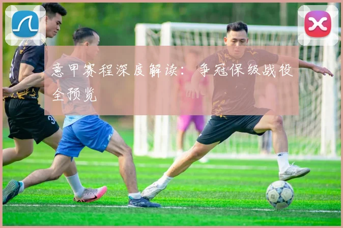 意甲赛程深度解读：争冠保级战役全预览