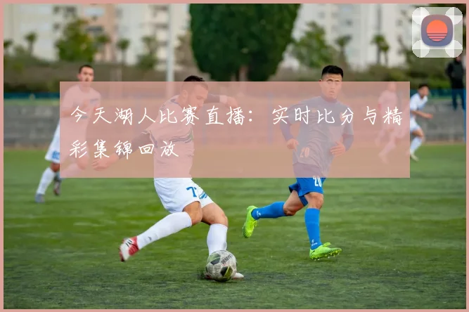 今天湖人比赛直播:实时比分与精彩集锦回放