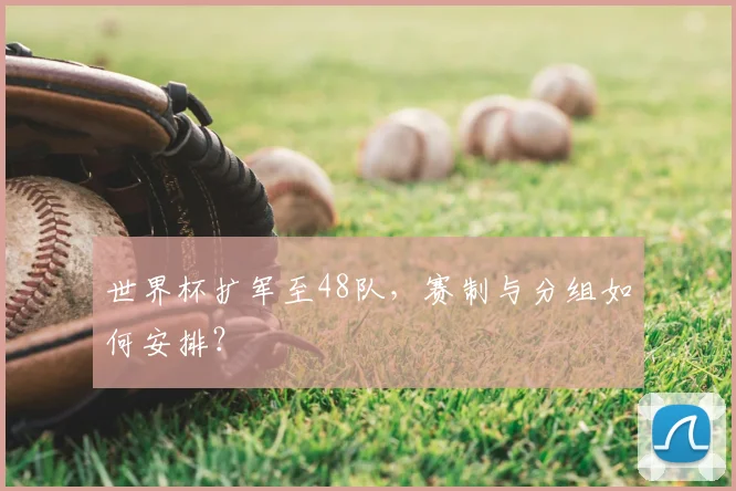 世界杯扩军至48队，赛制与分组如何安排？