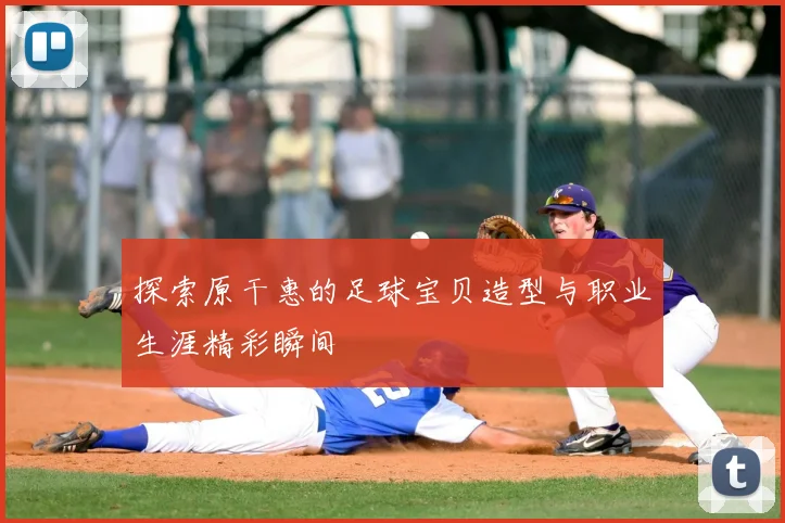 探索原干惠的足球宝贝造型与职业生涯精彩瞬间