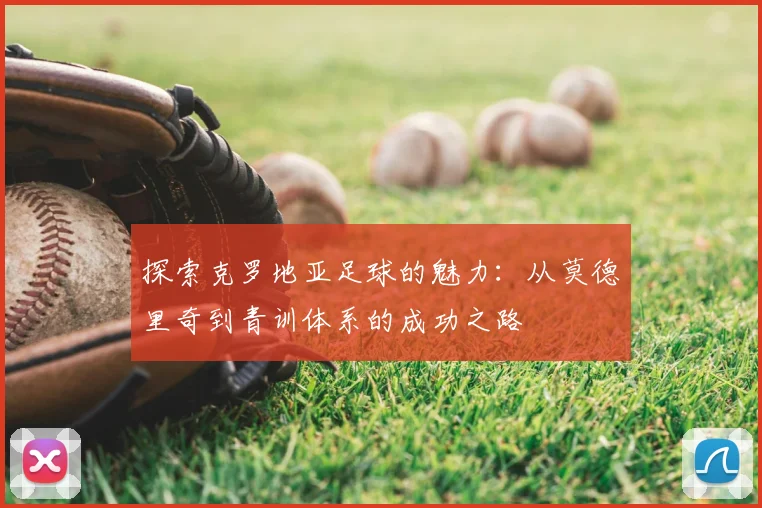探索克罗地亚足球的魅力:从莫德里奇到青训体系的成功之路